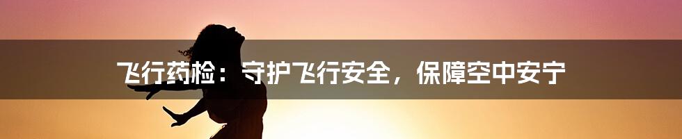 飞行药检：守护飞行安全，保障空中安宁