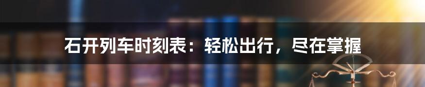 石开列车时刻表：轻松出行，尽在掌握