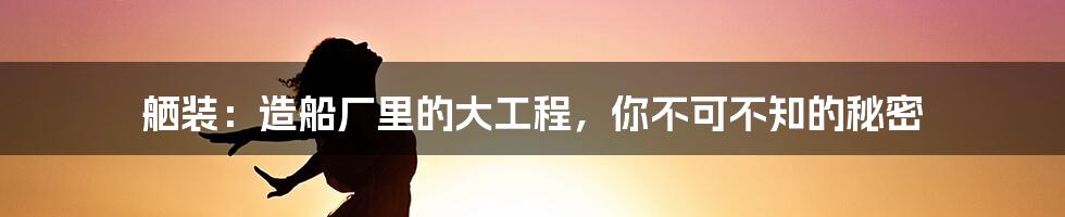 舾装：造船厂里的大工程，你不可不知的秘密