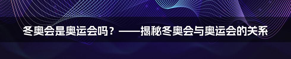 冬奥会是奥运会吗？——揭秘冬奥会与奥运会的关系