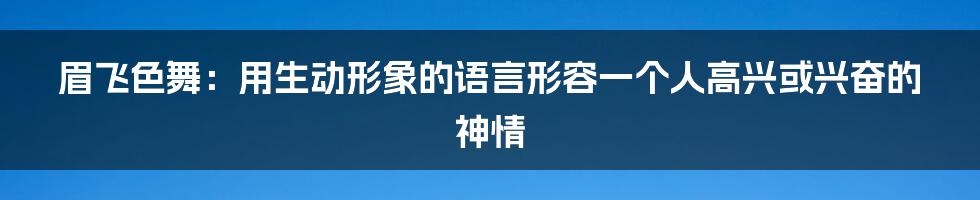 眉飞色舞：用生动形象的语言形容一个人高兴或兴奋的神情