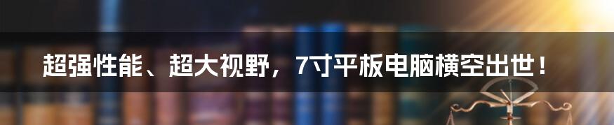 超强性能、超大视野，7寸平板电脑横空出世！