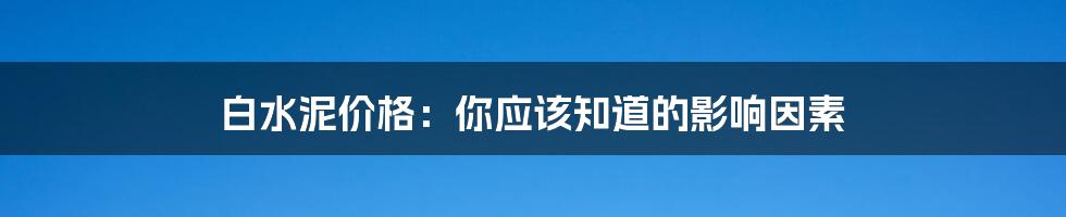 白水泥价格：你应该知道的影响因素