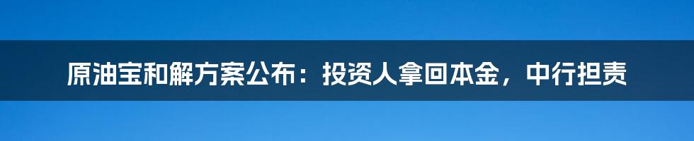 原油宝和解方案公布：投资人拿回本金，中行担责