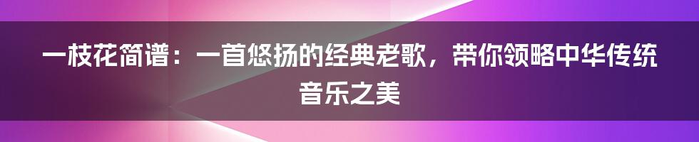 一枝花简谱：一首悠扬的经典老歌，带你领略中华传统音乐之美