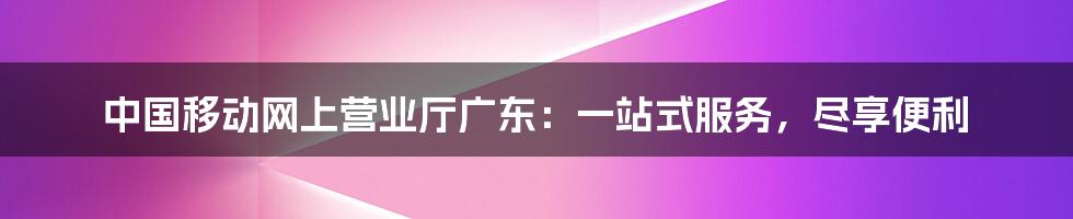 中国移动网上营业厅广东：一站式服务，尽享便利