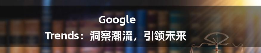 Google Trends：洞察潮流，引领未来