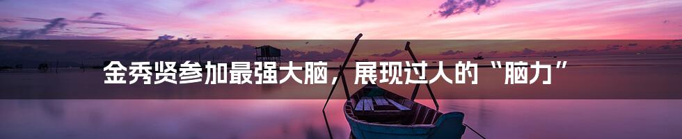 金秀贤参加最强大脑，展现过人的“脑力”