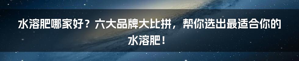 水溶肥哪家好？六大品牌大比拼，帮你选出最适合你的水溶肥！