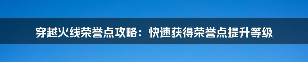 穿越火线荣誉点攻略：快速获得荣誉点提升等级