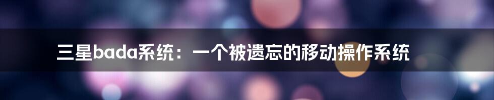 三星bada系统：一个被遗忘的移动操作系统