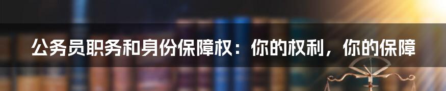 公务员职务和身份保障权：你的权利，你的保障