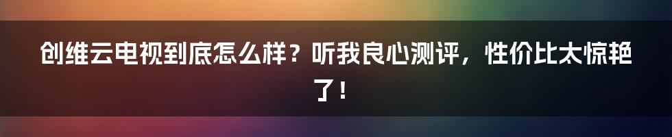 创维云电视到底怎么样？听我良心测评，性价比太惊艳了！