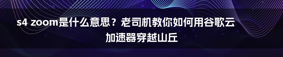 s4 zoom是什么意思？老司机教你如何用谷歌云加速器穿越山丘