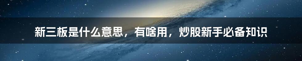 新三板是什么意思，有啥用，炒股新手必备知识