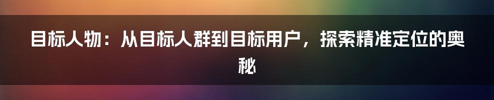 目标人物：从目标人群到目标用户，探索精准定位的奥秘