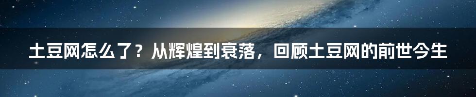 土豆网怎么了？从辉煌到衰落，回顾土豆网的前世今生