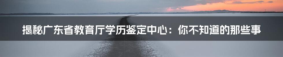 揭秘广东省教育厅学历鉴定中心：你不知道的那些事