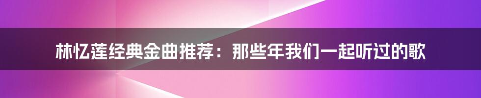 林忆莲经典金曲推荐：那些年我们一起听过的歌