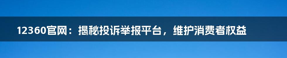 12360官网：揭秘投诉举报平台，维护消费者权益