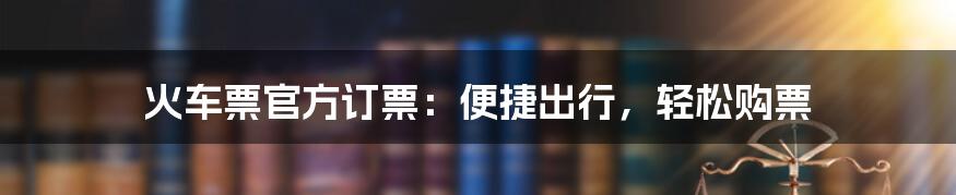 火车票官方订票：便捷出行，轻松购票