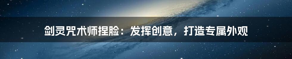 剑灵咒术师捏脸：发挥创意，打造专属外观