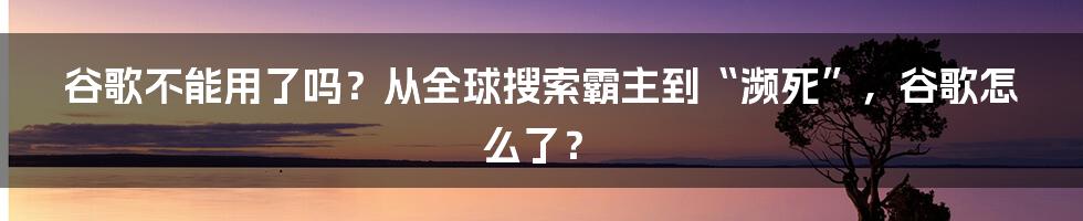 谷歌不能用了吗？从全球搜索霸主到“濒死”，谷歌怎么了？