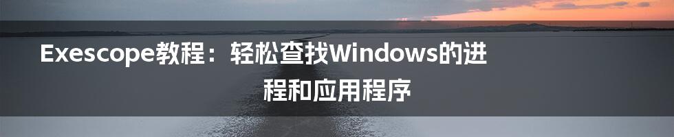 Exescope教程：轻松查找Windows的进程和应用程序