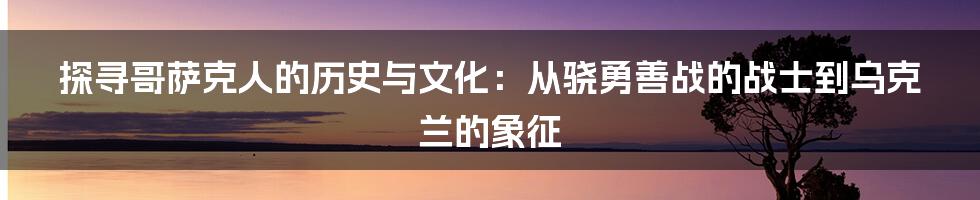 探寻哥萨克人的历史与文化：从骁勇善战的战士到乌克兰的象征