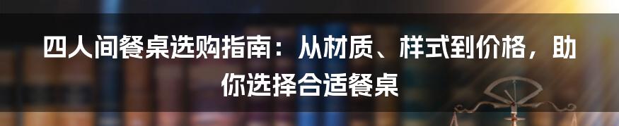 四人间餐桌选购指南：从材质、样式到价格，助你选择合适餐桌