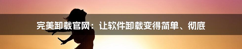 完美卸载官网：让软件卸载变得简单、彻底