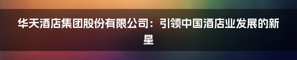 华天酒店集团股份有限公司：引领中国酒店业发展的新星