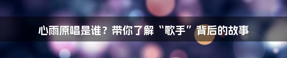 心雨原唱是谁？带你了解“歌手”背后的故事