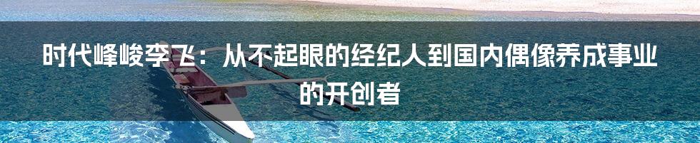 时代峰峻李飞：从不起眼的经纪人到国内偶像养成事业的开创者