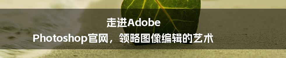 走进Adobe Photoshop官网，领略图像编辑的艺术