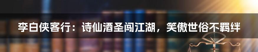 李白侠客行：诗仙酒圣闯江湖，笑傲世俗不羁绊