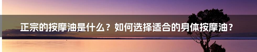 正宗的按摩油是什么？如何选择适合的身体按摩油？