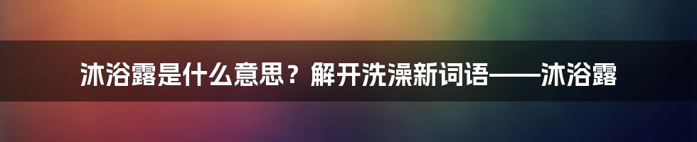 沐浴露是什么意思？解开洗澡新词语——沐浴露