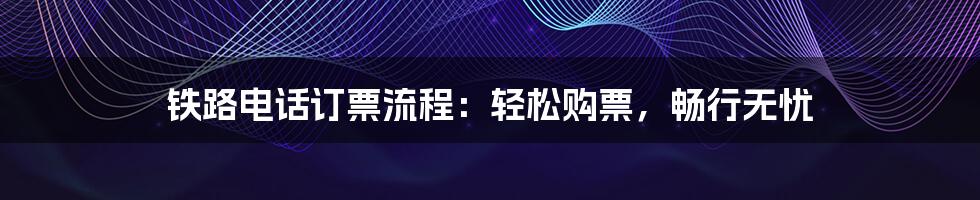 铁路电话订票流程：轻松购票，畅行无忧