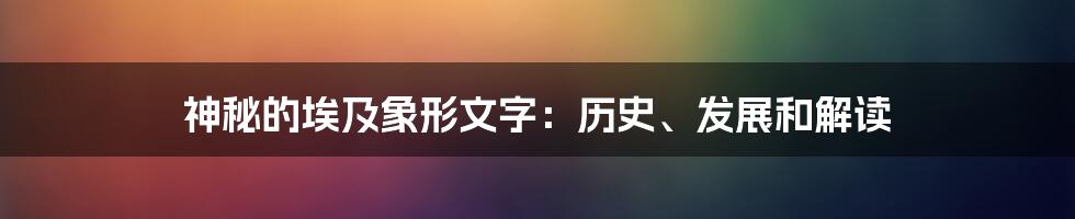 神秘的埃及象形文字：历史、发展和解读