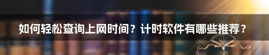 如何轻松查询上网时间？计时软件有哪些推荐？