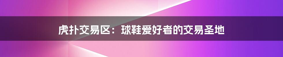 虎扑交易区：球鞋爱好者的交易圣地