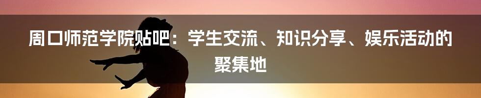 周口师范学院贴吧：学生交流、知识分享、娱乐活动的聚集地