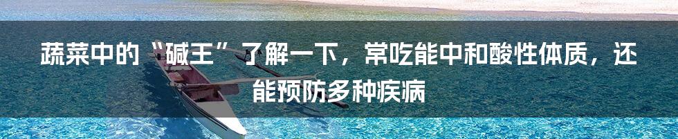 蔬菜中的“碱王”了解一下，常吃能中和酸性体质，还能预防多种疾病