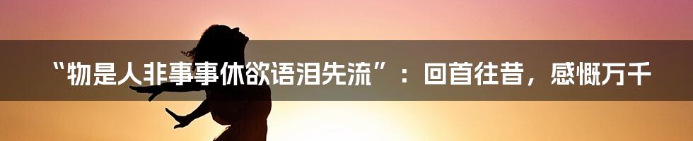 “物是人非事事休欲语泪先流”：回首往昔，感慨万千