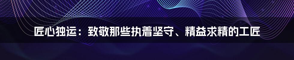 匠心独运：致敬那些执着坚守、精益求精的工匠