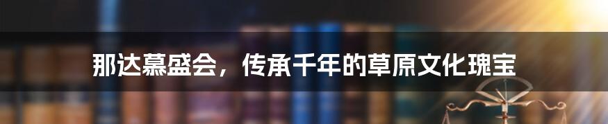 那达慕盛会，传承千年的草原文化瑰宝