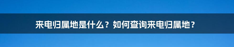 来电归属地是什么？如何查询来电归属地？