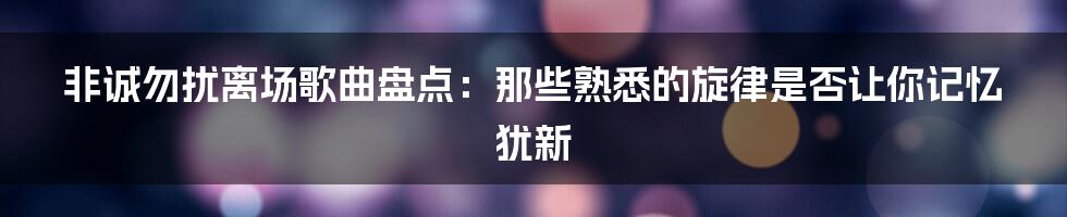 非诚勿扰离场歌曲盘点：那些熟悉的旋律是否让你记忆犹新