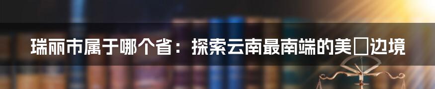 瑞丽市属于哪个省：探索云南最南端的美麗边境